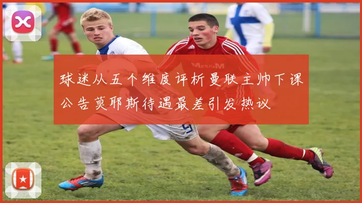 球迷从五个维度评析曼联主帅下课公告莫耶斯待遇最差引发热议