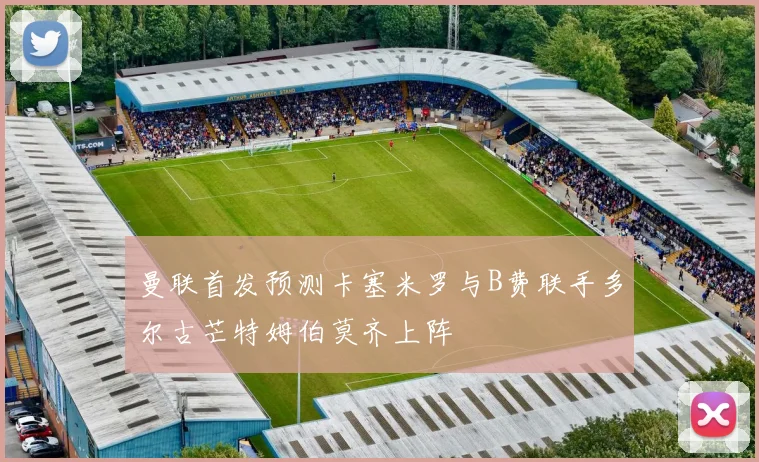 曼联首发预测卡塞米罗与B费联手多尔古芒特姆伯莫齐上阵