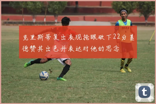 克里斯蒂复出表现抢眼砍下22分基德赞其出色并表达对他的思念