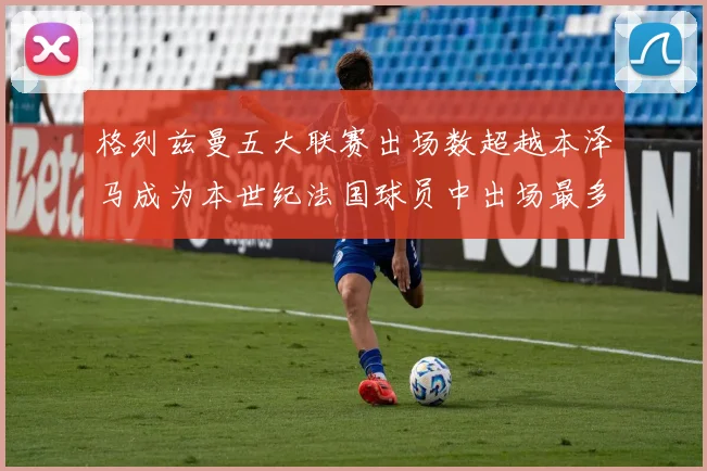 格列兹曼五大联赛出场数超越本泽马成为本世纪法国球员中出场最多者
