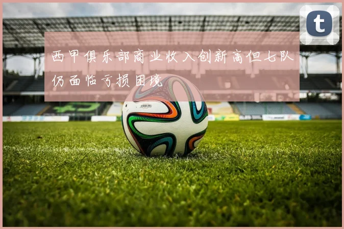 西甲俱乐部商业收入创新高但七队仍面临亏损困境