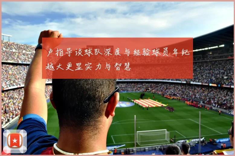 卢指导谈球队深度与经验球员年纪越大更显实力与智慧