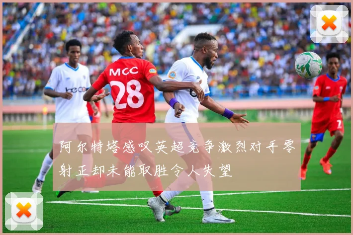 阿尔特塔感叹英超竞争激烈对手零射正却未能取胜令人失望