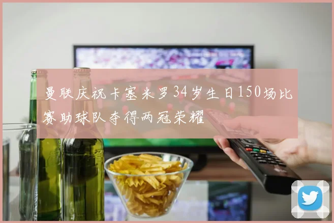 曼联庆祝卡塞米罗34岁生日150场比赛助球队夺得两冠荣耀