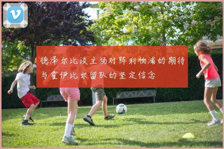 德泽尔比谈主场对阵利物浦的期待与霍伊比尔留队的坚定信念