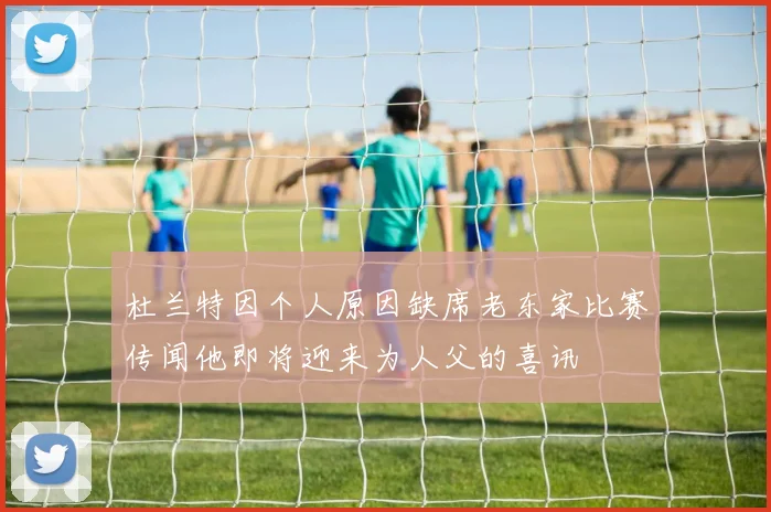 杜兰特因个人原因缺席老东家比赛传闻他即将迎来为人父的喜讯