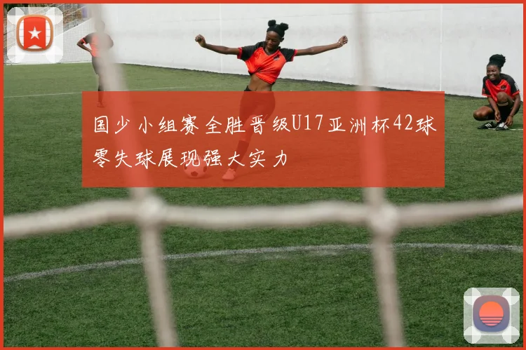 国少小组赛全胜晋级U17亚洲杯42球零失球展现强大实力
