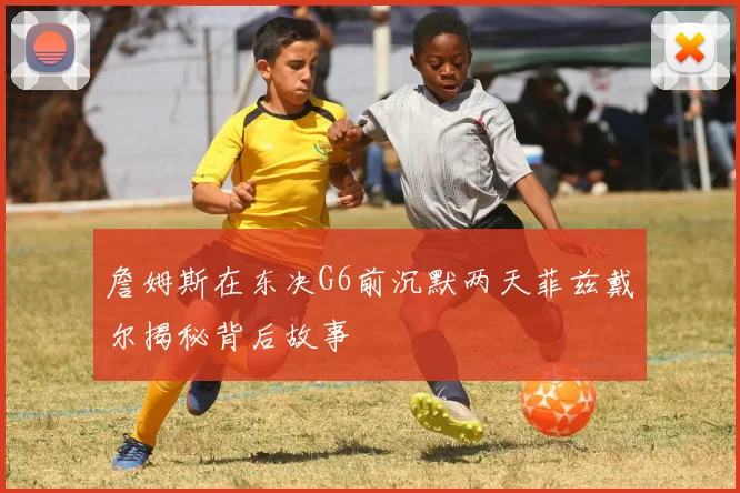 詹姆斯在东决G6前沉默两天菲兹戴尔揭秘背后故事