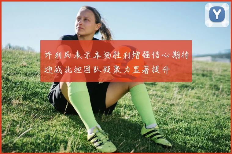 许利民表示本场胜利增强信心期待迎战北控团队凝聚力显著提升