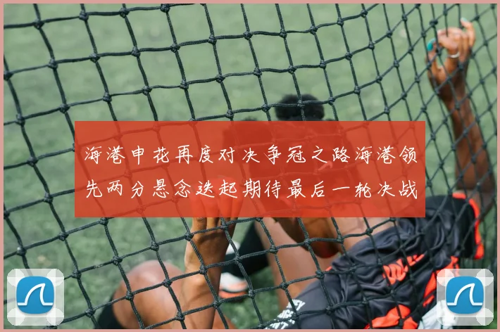 海港申花再度对决争冠之路海港领先两分悬念迭起期待最后一轮决战
