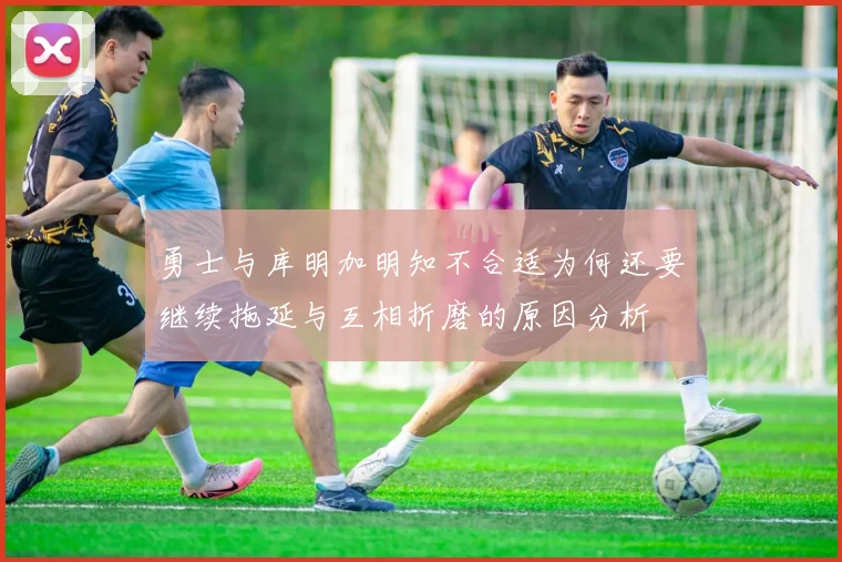 勇士与库明加明知不合适为何还要继续拖延与互相折磨的原因分析