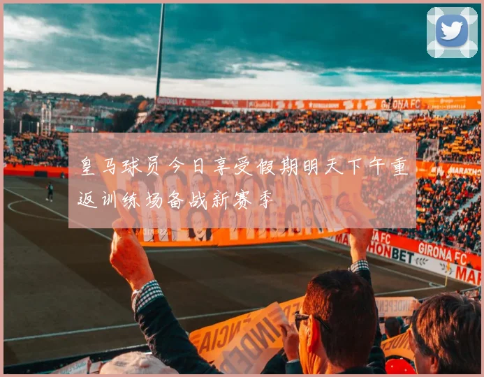 皇马球员今日享受假期明天下午重返训练场备战新赛季