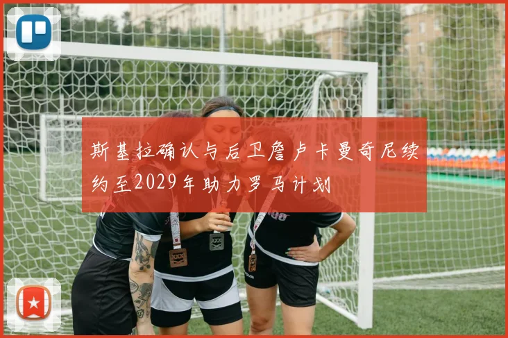 斯基拉确认与后卫詹卢卡曼奇尼续约至2029年助力罗马计划