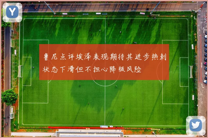 鲁尼点评埃泽表现期待其进步热刺状态下滑但不担心降级风险