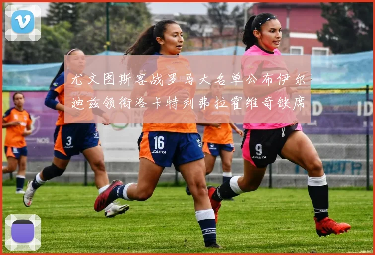 尤文图斯客战罗马大名单公布伊尔迪兹领衔洛卡特利弗拉霍维奇缺席