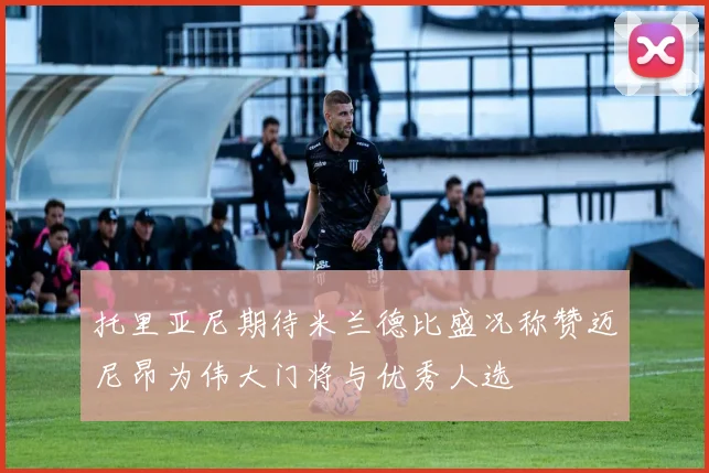 托里亚尼期待米兰德比盛况称赞迈尼昂为伟大门将与优秀人选