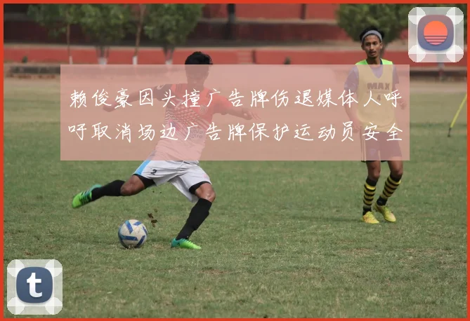 赖俊豪因头撞广告牌伤退媒体人呼吁取消场边广告牌保护运动员安全