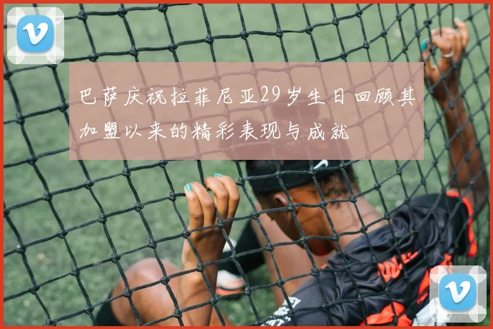 巴萨庆祝拉菲尼亚29岁生日回顾其加盟以来的精彩表现与成就