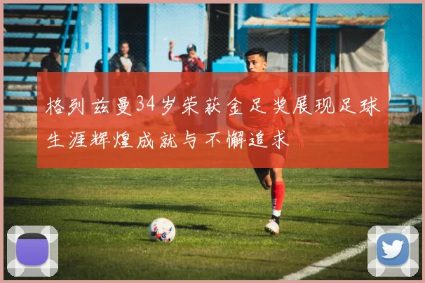 格列兹曼34岁荣获金足奖展现足球生涯辉煌成就与不懈追求