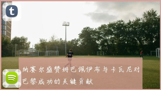 纳赛尔盛赞姆巴佩伊布与卡瓦尼对巴黎成功的关键贡献