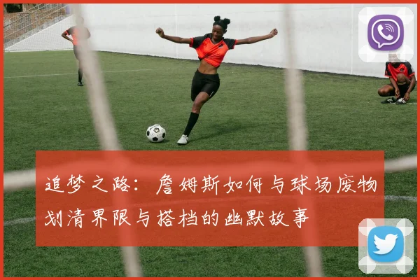追梦之路：詹姆斯如何与球场废物划清界限与搭档的幽默故事