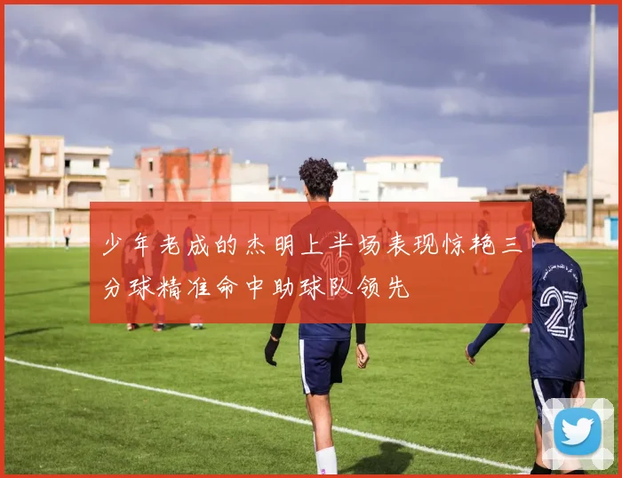 少年老成的杰明上半场表现惊艳三分球精准命中助球队领先