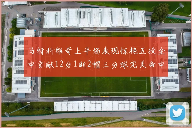 马特科维奇上半场表现惊艳五投全中贡献12分1断2帽三分球完美命中