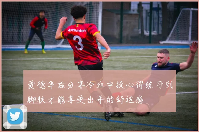爱德华兹分享冷血中投心得练习到脚软才能享受出手的舒适感