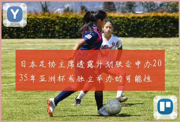 日本足协主席透露计划联合申办2035年亚洲杯或独立举办的可能性