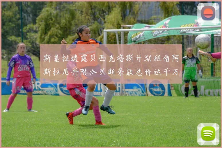 斯基拉透露贝西克塔斯计划租借阿斯拉尼并附加买断条款总价达千万级别