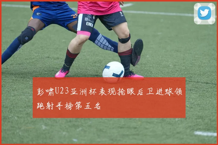 彭啸U23亚洲杯表现抢眼后卫进球领跑射手榜第五名