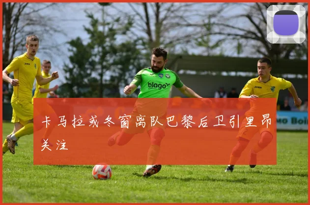 卡马拉或冬窗离队巴黎后卫引里昂关注