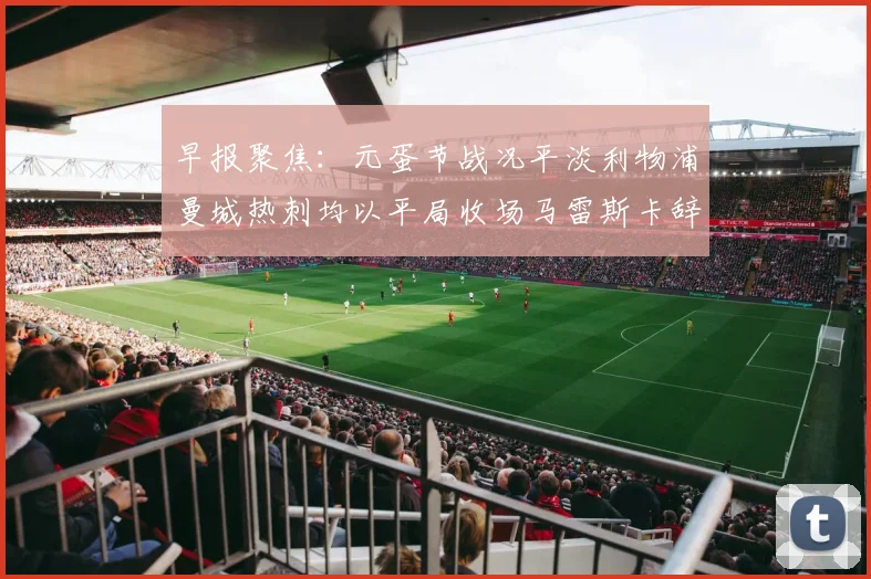 早报聚焦：元蛋节战况平淡利物浦曼城热刺均以平局收场马雷斯卡辞职引发关注