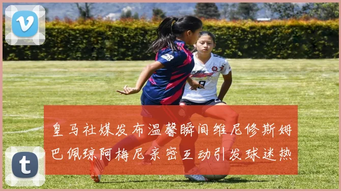 皇马社媒发布温馨瞬间维尼修斯姆巴佩琼阿梅尼亲密互动引发球迷热议