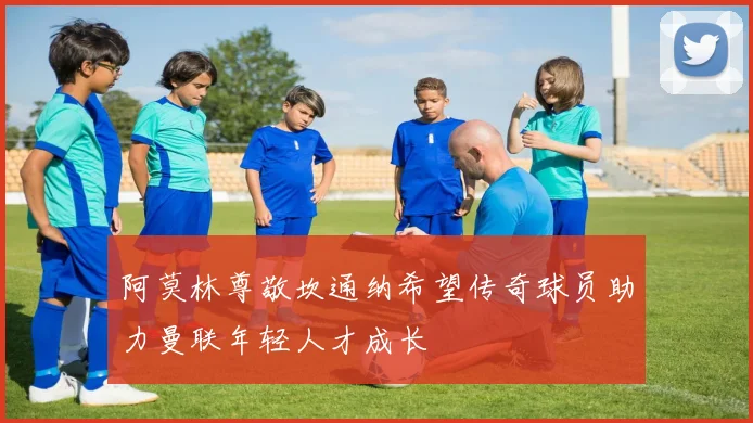 阿莫林尊敬坎通纳希望传奇球员助力曼联年轻人才成长