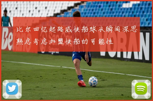 比尔回忆起路威快船球衣瞬间深思熟虑考虑加盟快船的可能性