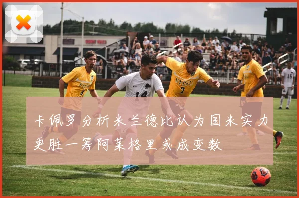 卡佩罗分析米兰德比认为国米实力更胜一筹阿莱格里或成变数