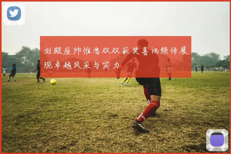 刘殿座帅惟浩双双获奖喜讯频传展现卓越风采与实力