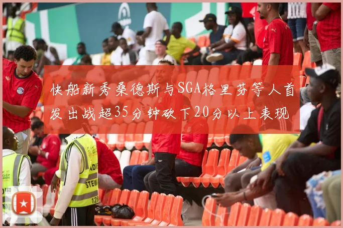 快船新秀桑德斯与SGA格里芬等人首发出战超35分钟砍下20分以上表现亮眼